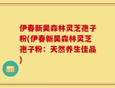 伊春新昊森林灵芝孢子粉(伊春新昊森林灵芝孢子粉：天然养生佳品)