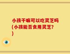 小孩干嘛可以吃灵芝吗(小孩能否食用灵芝？)