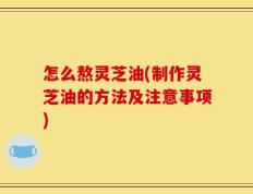怎么熬灵芝油(制作灵芝油的方法及注意事项)