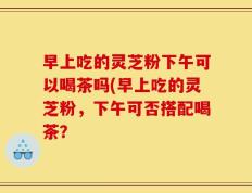 早上吃的灵芝粉下午可以喝茶吗(早上吃的灵芝粉，下午可否搭配喝茶？