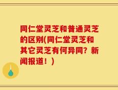 同仁堂灵芝和普通灵芝的区别(同仁堂灵芝和其它灵芝有何异同？新闻报道！)