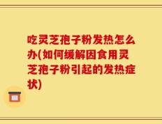 吃灵芝孢子粉发热怎么办(如何缓解因食用灵芝孢子粉引起的发热症状)