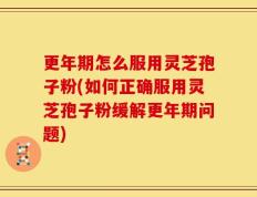 更年期怎么服用灵芝孢子粉(如何正确服用灵芝孢子粉缓解更年期问题)