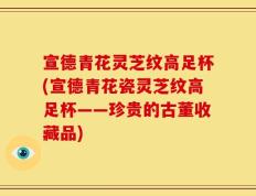 宣德青花灵芝纹高足杯(宣德青花瓷灵芝纹高足杯——珍贵的古董收藏品)