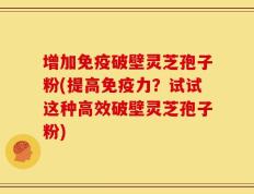 增加免疫破壁灵芝孢子粉(提高免疫力？试试这种高效破壁灵芝孢子粉)