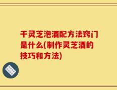 干灵芝泡酒配方法窍门是什么(制作灵芝酒的技巧和方法)