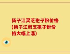 扬子江灵芝孢子粉价格(扬子江灵芝孢子粉价格大幅上涨)