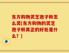 东方购物灵芝孢子粉怎么灵(东方购物的灵芝孢子粉真正的好处是什么？)