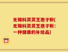 无锡科灵灵芝孢子粉(无锡科灵灵芝孢子粉：一种健康的补给品)