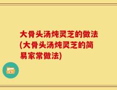 大骨头汤炖灵芝的做法(大骨头汤炖灵芝的简易家常做法)