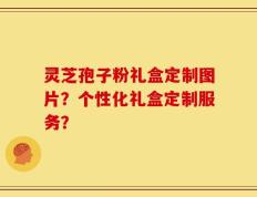 灵芝孢子粉礼盒定制图片？个性化礼盒定制服务？