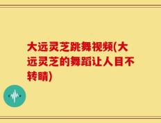 大远灵芝跳舞视频(大远灵芝的舞蹈让人目不转睛)