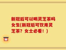 新冠后可以喝灵芝茶吗女生(新冠后可饮用灵芝茶？女士必看！)