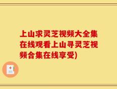 上山求灵芝视频大全集在线观看上山寻灵芝视频合集在线享受)