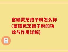 富硒灵芝孢子粉怎么样(富硒灵芝孢子粉的功效与作用详解)