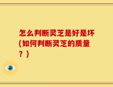 怎么判断灵芝是好是坏(如何判断灵芝的质量？)