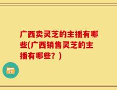 广西卖灵芝的主播有哪些(广西销售灵芝的主播有哪些？)