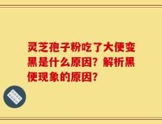 灵芝孢子粉吃了大便变黑是什么原因？解析黑便现象的原因？