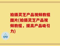 拍摄灵芝产品视频教程图片(拍摄灵芝产品视频教程，提高产品吸引力)