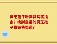 灵芝孢子粉真货购买指南？找到靠谱的灵芝孢子粉销售渠道？
