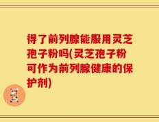 得了前列腺能服用灵芝孢子粉吗(灵芝孢子粉可作为前列腺健康的保护剂)