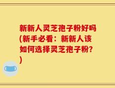 新新人灵芝孢子粉好吗(新手必看：新新人该如何选择灵芝孢子粉？)