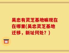 吴忠有灵芝基地嘛现在在哪里(吴忠灵芝基地迁移，新址何处？)