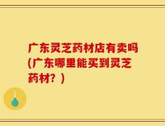 广东灵芝药材店有卖吗(广东哪里能买到灵芝药材？)