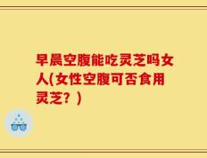早晨空腹能吃灵芝吗女人(女性空腹可否食用灵芝？)