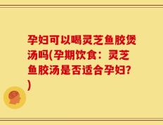 孕妇可以喝灵芝鱼胶煲汤吗(孕期饮食：灵芝鱼胶汤是否适合孕妇？)