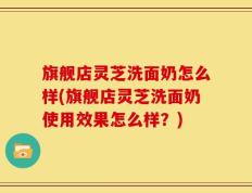 旗舰店灵芝洗面奶怎么样(旗舰店灵芝洗面奶使用效果怎么样？)