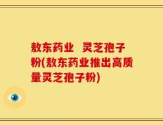 敖东药业  灵芝孢子粉(敖东药业推出高质量灵芝孢子粉)