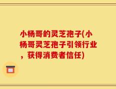 小杨哥的灵芝孢子(小杨哥灵芝孢子引领行业，获得消费者信任)