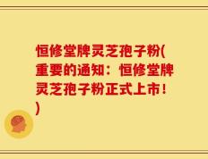 恒修堂牌灵芝孢子粉(重要的通知：恒修堂牌灵芝孢子粉正式上市！)