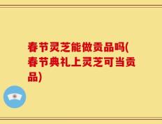 春节灵芝能做贡品吗(春节典礼上灵芝可当贡品)