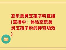 态乐美灵芝孢子粉直播(直播中：体验态乐美灵芝孢子粉的神奇功效)