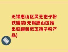 无锡惠山区灵芝孢子粉铁罐装(无锡惠山区推出铁罐装灵芝孢子粉产品)