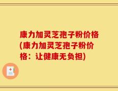 康力加灵芝孢子粉价格(康力加灵芝孢子粉价格：让健康无负担)