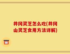井冈灵芝怎么吃(井冈山灵芝食用方法详解)
