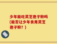 少年能吃灵芝孢子粉吗(能否让少年食用灵芝孢子粉？)