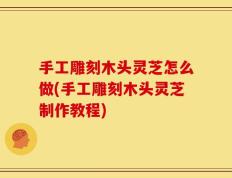 手工雕刻木头灵芝怎么做(手工雕刻木头灵芝制作教程)
