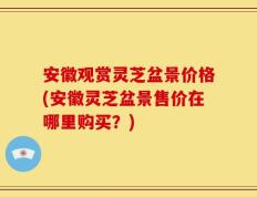 安徽观赏灵芝盆景价格(安徽灵芝盆景售价在哪里购买？)