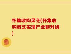 怀集收购灵芝(怀集收购灵芝实现产业链升级)