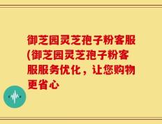 御芝园灵芝孢子粉客服(御芝园灵芝孢子粉客服服务优化，让您购物更省心
