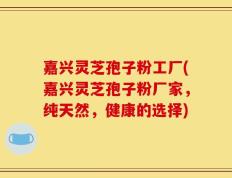 嘉兴灵芝孢子粉工厂(嘉兴灵芝孢子粉厂家，纯天然，健康的选择)