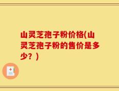 山灵芝孢子粉价格(山灵芝孢子粉的售价是多少？)