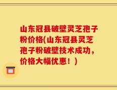 山东冠县破壁灵芝孢子粉价格(山东冠县灵芝孢子粉破壁技术成功，价格大幅优惠！)
