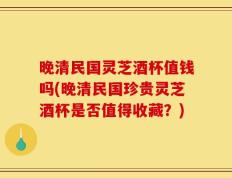 晚清民国灵芝酒杯值钱吗(晚清民国珍贵灵芝酒杯是否值得收藏？)