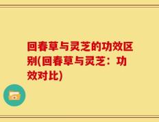 回春草与灵芝的功效区别(回春草与灵芝：功效对比)