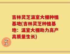 吉林灵芝温室大棚种植基地(吉林灵芝种植基地：温室大棚助力高产高质量生长)